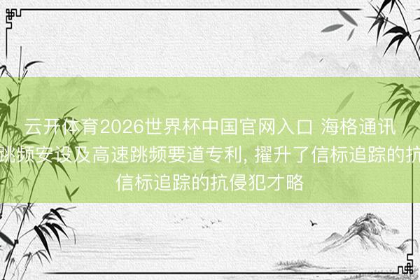 云开体育2026世界杯中国官网入口 海格通讯苦求高速跳频安设及高速跳频要道专利， 擢升了信标追踪的抗侵犯才略