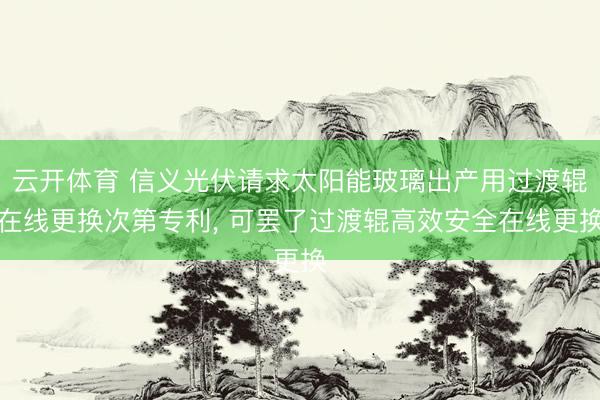 云开体育 信义光伏请求太阳能玻璃出产用过渡辊在线更换次第专利, 可罢了过渡辊高效安全在线更换