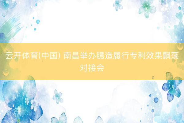 云开体育(中国) 南昌举办臆造履行专利效果飘荡对接会
