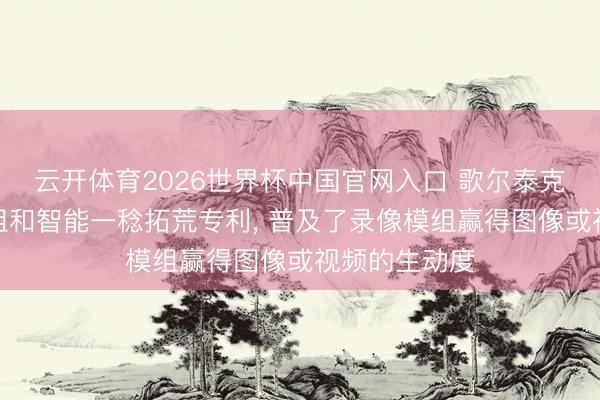 云开体育2026世界杯中国官网入口 歌尔泰克央求录像模组和智能一稔拓荒专利， 普及了录像模组赢得图像或视频的生动度