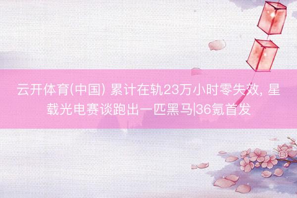 云开体育(中国) 累计在轨23万小时零失效， 星载光电赛谈跑出一匹黑马|36氪首发