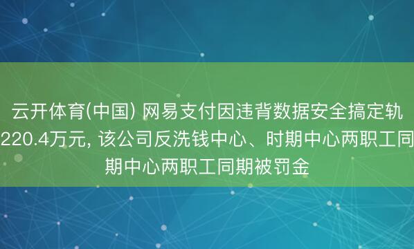 云开体育(中国) 网易支付因违背数据安全搞定轨则等被罚220.4万元， 该公司反洗钱中心、时期中心两职工同期被罚金