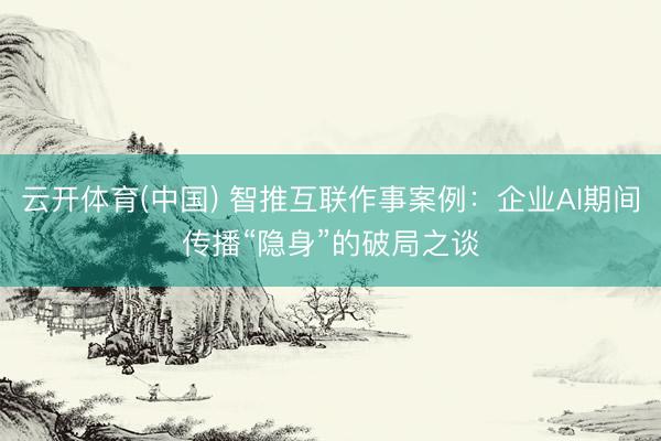 云开体育(中国) 智推互联作事案例：企业AI期间传播“隐身”的破局之谈