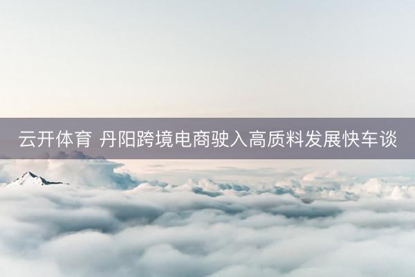 云开体育 丹阳跨境电商驶入高质料发展快车谈