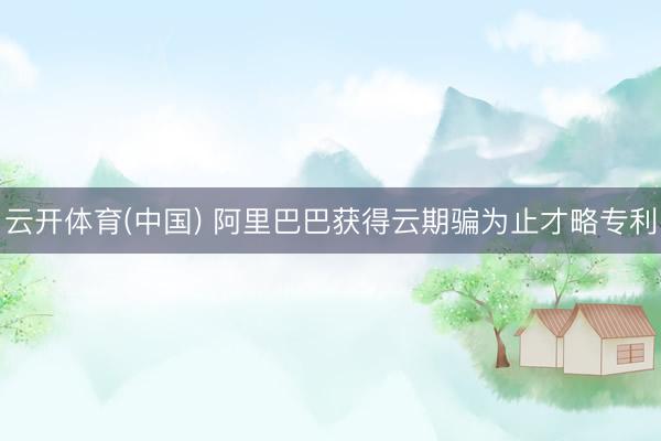 云开体育(中国) 阿里巴巴获得云期骗为止才略专利