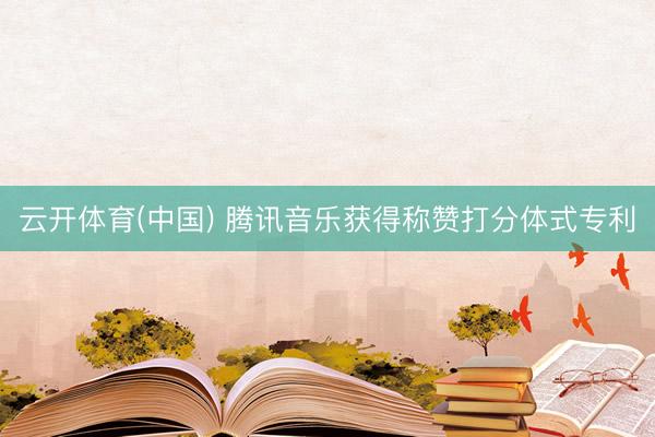 云开体育(中国) 腾讯音乐获得称赞打分体式专利
