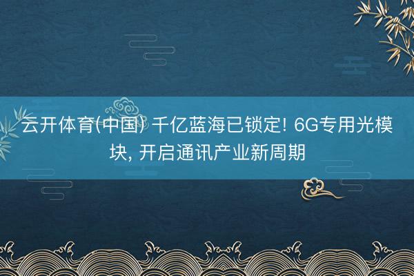 云开体育(中国) 千亿蓝海已锁定! 6G专用光模块， 开启通讯产业新周期