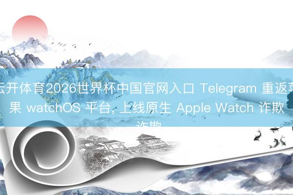 云开体育2026世界杯中国官网入口 Telegram 重返苹果 watchOS 平台， 上线原生 Apple Watch 诈欺