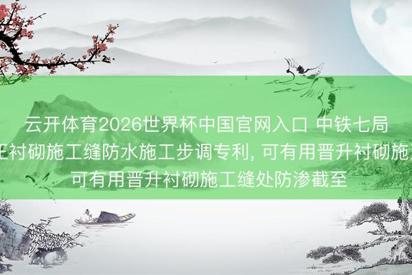 云开体育2026世界杯中国官网入口 中铁七局恳求3D打印纯正衬砌施工缝防水施工步调专利， 可有用晋升衬砌施工缝处防渗截至