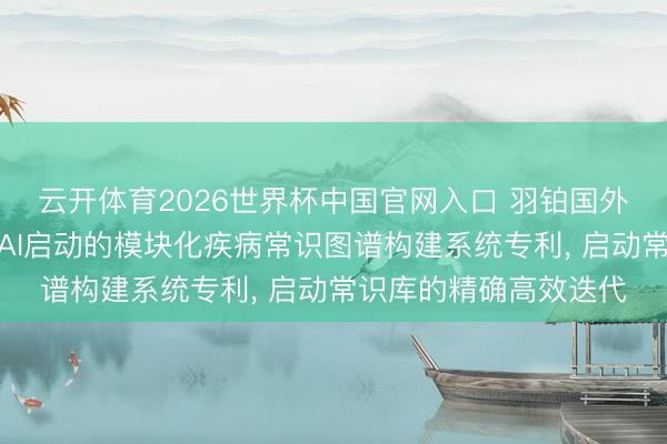 云开体育2026世界杯中国官网入口 羽铂国外生物科技央求生成式AI启动的模块化疾病常识图谱构建系统专利， 启动常识库的精确高效迭代