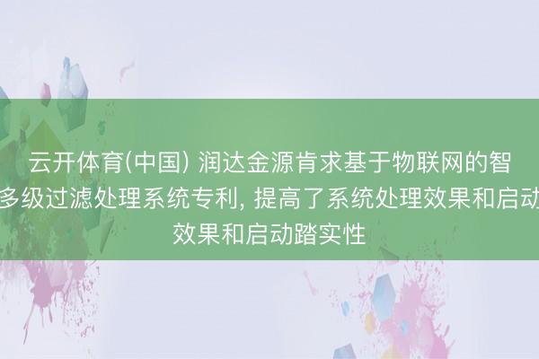 云开体育(中国) 润达金源肯求基于物联网的智能浑水多级过滤处理系统专利， 提高了系统处理效果和启动踏实性