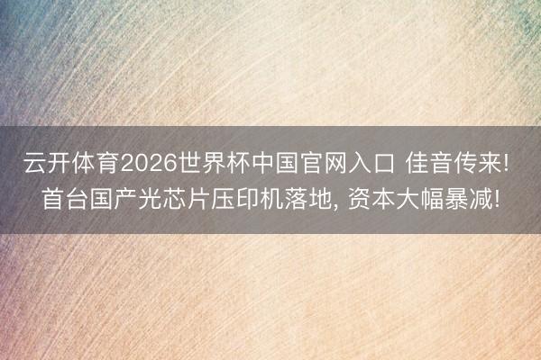 云开体育2026世界杯中国官网入口 佳音传来! 首台国产光芯片压印机落地， 资本大幅暴减!