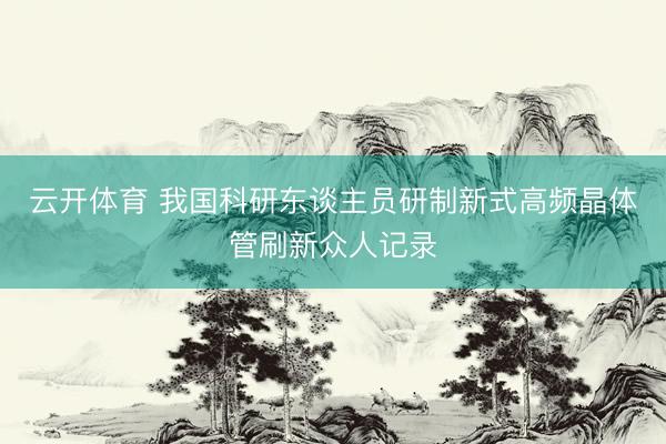 云开体育 我国科研东谈主员研制新式高频晶体管刷新众人记录