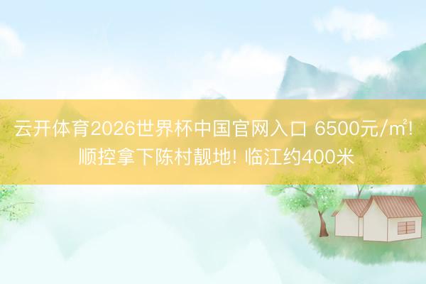 云开体育2026世界杯中国官网入口 6500元/㎡! 顺控拿下陈村靓地! 临江约400米