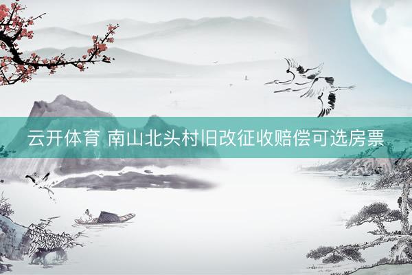 云开体育 南山北头村旧改征收赔偿可选房票
