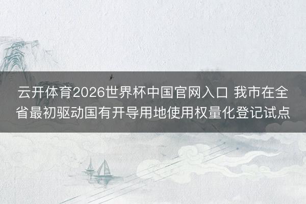 云开体育2026世界杯中国官网入口 我市在全省最初驱动国有开导用地使用权量化登记试点
