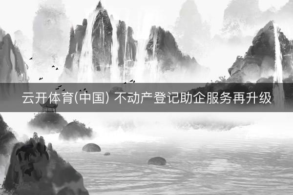 云开体育(中国) 不动产登记助企服务再升级
