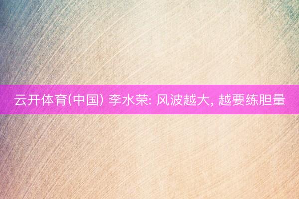 云开体育(中国) 李水荣: 风波越大, 越要练胆量