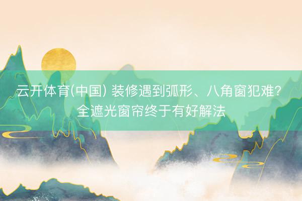 云开体育(中国) 装修遇到弧形、八角窗犯难? 全遮光窗帘终于有好解法