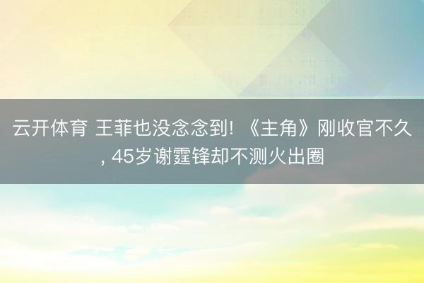 云开体育 王菲也没念念到! 《主角》刚收官不久， 45岁谢霆锋却不测火出圈