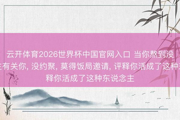 云开体育2026世界杯中国官网入口 当你熬到没东说念主有关你， 没约聚， 莫得饭局邀请， 评释你活成了这种东说念主