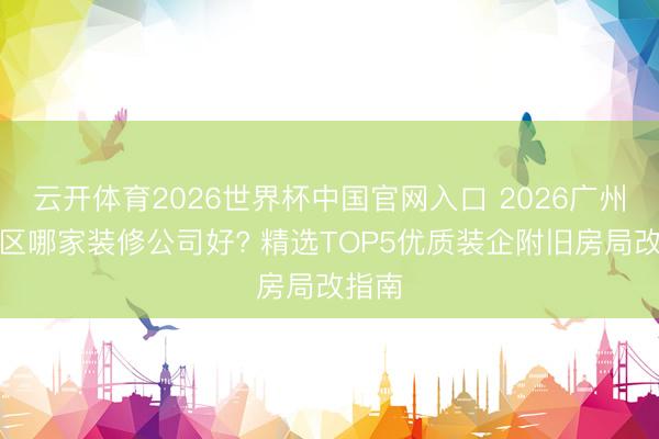 云开体育2026世界杯中国官网入口 2026广州河汉区哪家装修公司好? 精选TOP5优质装企附旧房局改指南