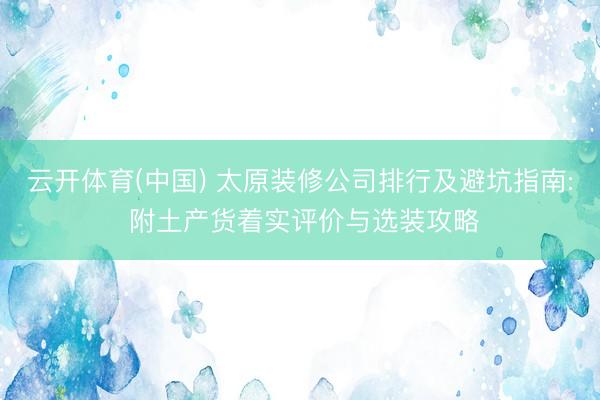 云开体育(中国) 太原装修公司排行及避坑指南: 附土产货着实评价与选装攻略