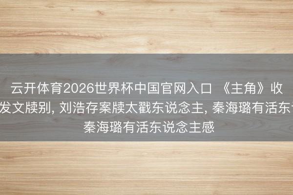 云开体育2026世界杯中国官网入口 《主角》收官! 众星发文牍别， 刘浩存案牍太戳东说念主， 秦海璐有活东说念主感