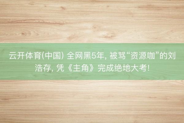 云开体育(中国) 全网黑5年, 被骂“资源咖”的刘浩存, 凭《主角》完成绝地大考!