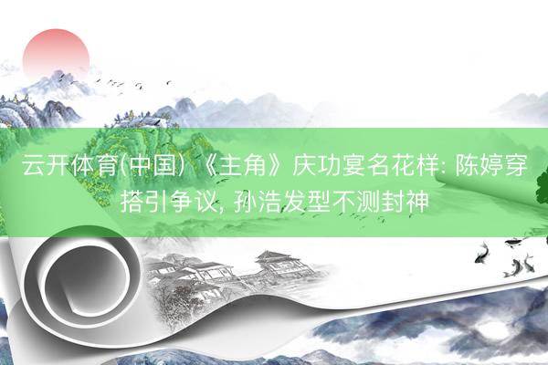云开体育(中国) 《主角》庆功宴名花样: 陈婷穿搭引争议, 孙浩发型不测封神