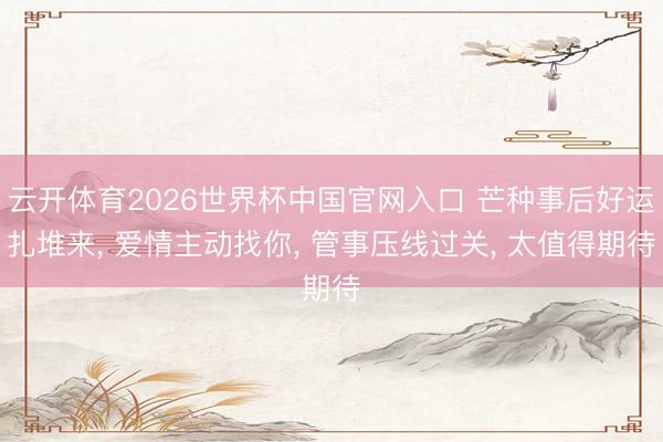 云开体育2026世界杯中国官网入口 芒种事后好运扎堆来， 爱情主动找你， 管事压线过关， 太值得期待