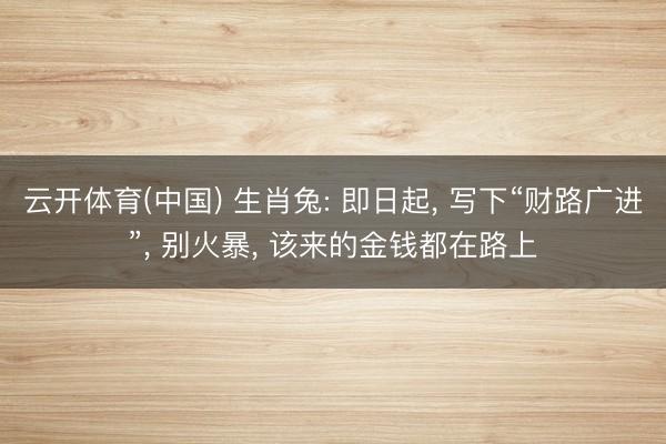 云开体育(中国) 生肖兔: 即日起， 写下“财路广进”， 别火暴， 该来的金钱都在路上