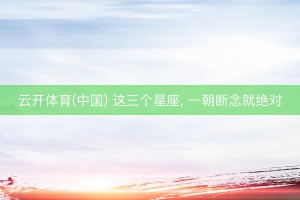 云开体育(中国) 这三个星座，<a href=