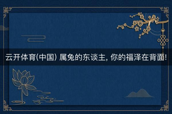 云开体育(中国) 属兔的东谈主， 你的福泽在背面!
