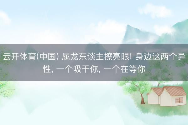 云开体育(中国) 属龙东谈主擦亮眼! 身边这两个异性， 一个吸干你， 一个在等你