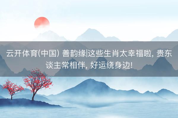 云开体育(中国) 善韵缘|这些生肖太幸福啦， 贵东谈主常相伴， 好运绕身边!