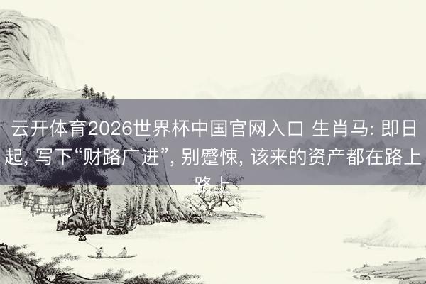 云开体育2026世界杯中国官网入口 生肖马: 即日起， 写下“财路广进”， 别蹙悚， 该来的资产都在路上