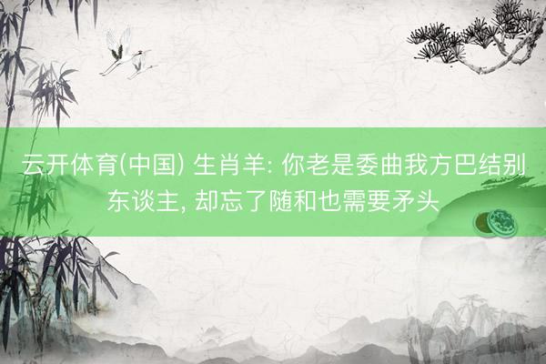 云开体育(中国) 生肖羊: 你老是委曲我方巴结别东谈主， 却忘了随和也需要矛头