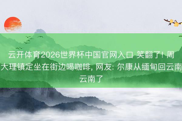 云开体育2026世界杯中国官网入口 笑翻了! 周杰大理镇定坐在街边喝咖啡，<a href=