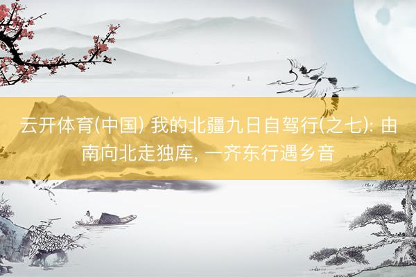 云开体育(中国) 我的北疆九日自驾行(之七): 由南向北走独库， 一齐东行遇乡音