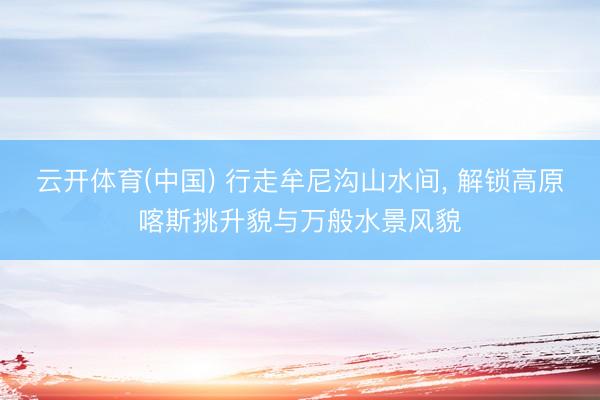 云开体育(中国) 行走牟尼沟山水间， 解锁高原喀斯挑升貌与万般水景风貌
