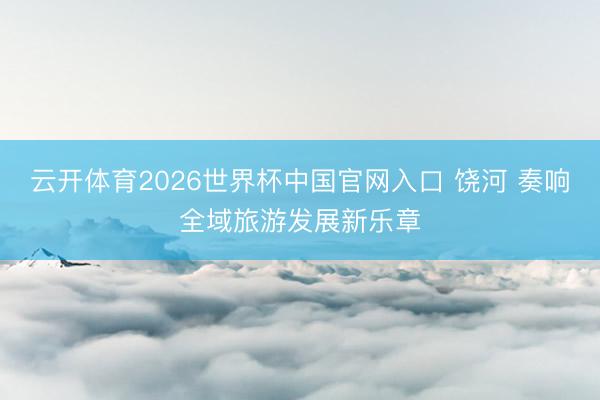 云开体育2026世界杯中国官网入口 饶河 奏响全域旅游发展新乐章