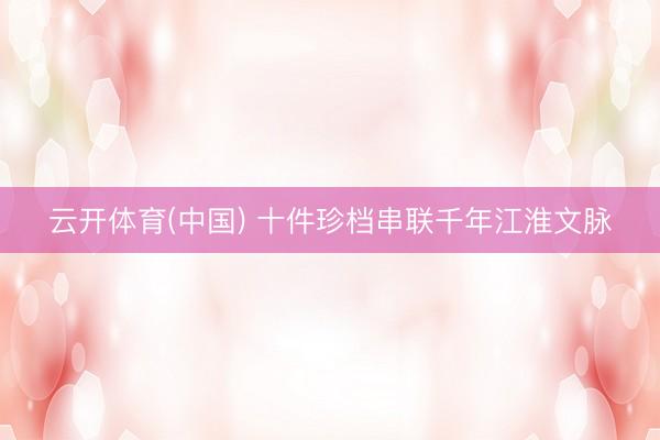 云开体育(中国) 十件珍档串联千年江淮文脉