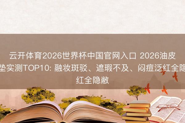 云开体育2026世界杯中国官网入口 2026油皮气垫实测TOP10: 融妆斑驳、遮瑕不及、闷痘泛红全隐敝