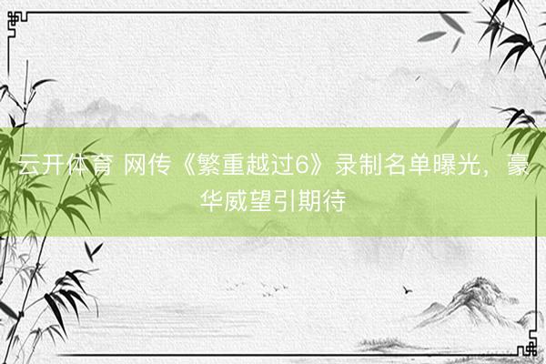 云开体育 网传《繁重越过6》录制名单曝光，豪华威望引期待