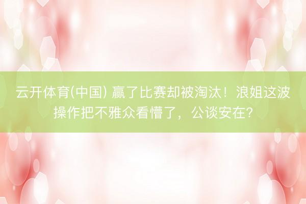 云开体育(中国) 赢了比赛却被淘汰！浪姐这波操作把不雅众看懵了，公谈安在?