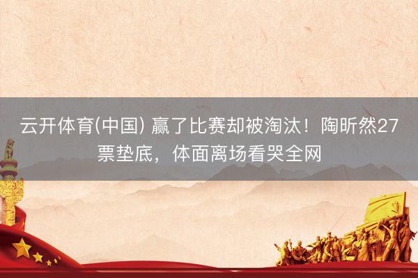 云开体育(中国) 赢了比赛却被淘汰！陶昕然27票垫底，体面离场看哭全网