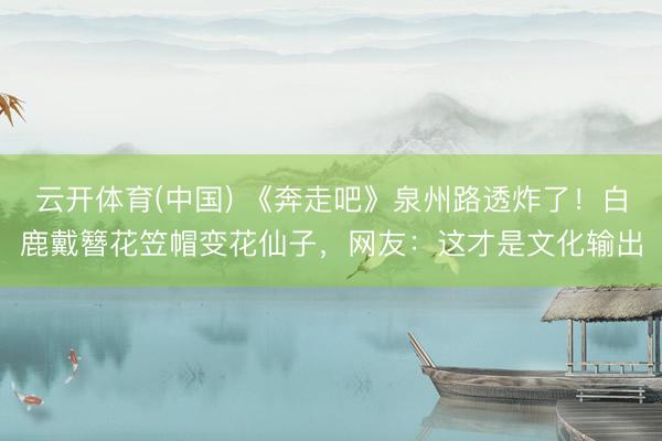 云开体育(中国) 《奔走吧》泉州路透炸了！白鹿戴簪花笠帽变花仙子，网友：这才是文化输出