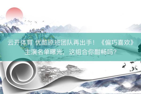 云开体育 优酷原班团队再出手!《偏巧喜欢》主演名单曝光,这组合你酣畅吗?