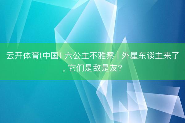 云开体育(中国) 六公主不雅察 | 外星东谈主来了, 它们是敌是友?